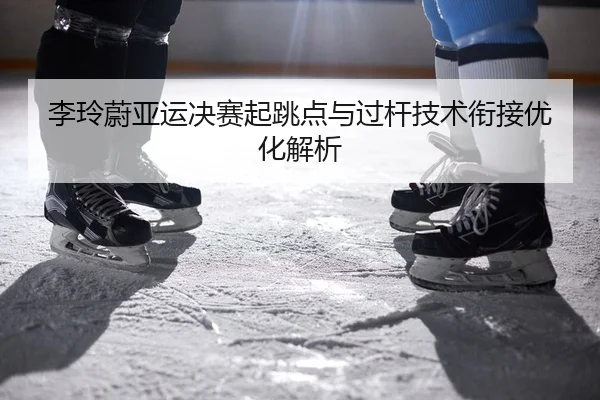 李玲蔚亚运决赛起跳点与过杆技术衔接优化解析